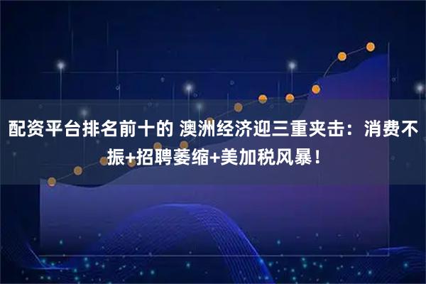 配资平台排名前十的 澳洲经济迎三重夹击:消费不振+招聘萎缩+美加税风暴!