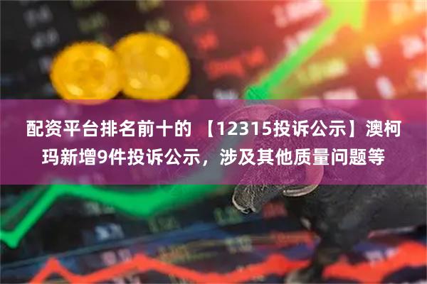 配资平台排名前十的 【12315投诉公示】澳柯玛新增9件投诉公示,涉及其他质量问题等