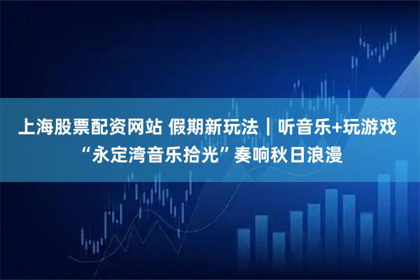 上海股票配资网站 假期新玩法|听音乐+玩游戏 “永定湾音乐拾光”奏响秋日浪漫