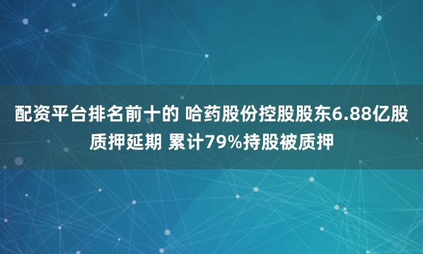 配资平台排名前十的 哈药股份控股股东6.88亿股质押延期 累计79%持股被质押