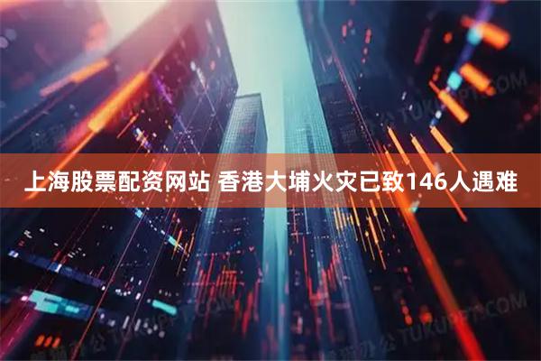 上海股票配资网站 香港大埔火灾已致146人遇难