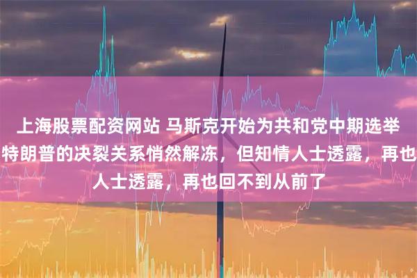 上海股票配资网站 马斯克开始为共和党中期选举提供资金，与特朗普的决裂关系悄然解冻，但知情人士透露，再也回不到从前了