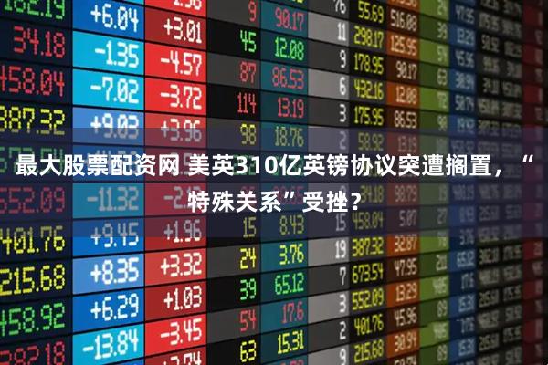 最大股票配资网 美英310亿英镑协议突遭搁置,“特殊关系”受挫?